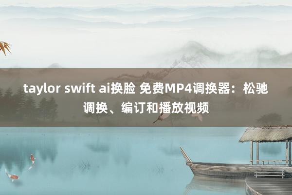 taylor swift ai换脸 免费MP4调换器：松驰调换、编订和播放视频