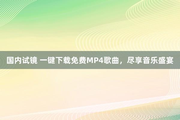 国内试镜 一键下载免费MP4歌曲，尽享音乐盛宴