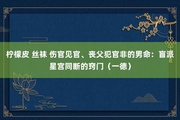 柠檬皮 丝袜 伤官见官、丧父犯官非的男命：盲派星宫同断的窍门（一德）