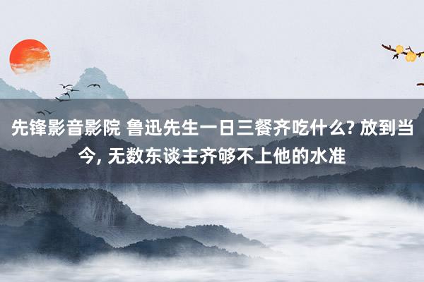 先锋影音影院 鲁迅先生一日三餐齐吃什么? 放到当今， 无数东谈主齐够不上他的水准