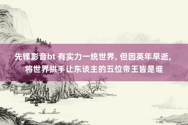 先锋影音bt 有实力一统世界， 但因英年早逝， 将世界拱手让东谈主的五位帝王皆是谁