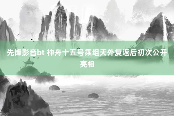 先锋影音bt 神舟十五号乘组天外复返后初次公开亮相