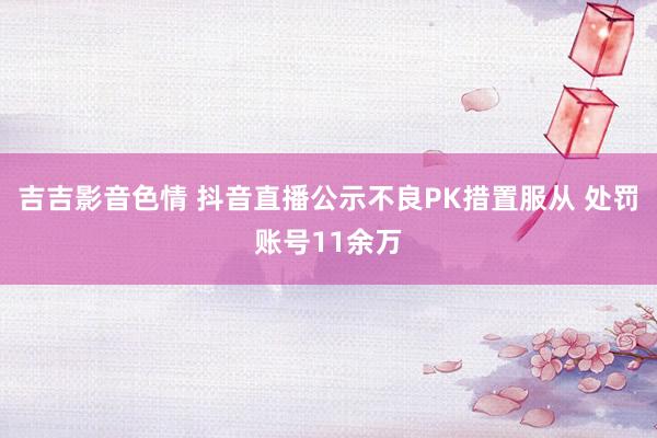 吉吉影音色情 抖音直播公示不良PK措置服从 处罚账号11余万