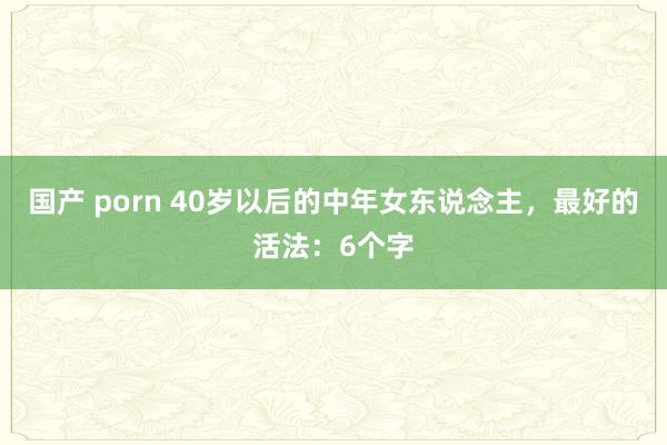 国产 porn 40岁以后的中年女东说念主，最好的活法：6个字