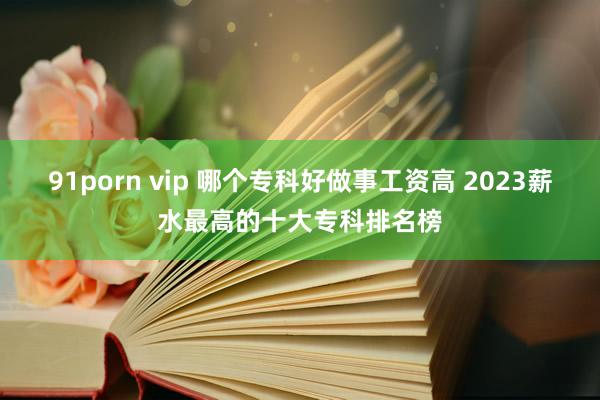 91porn vip 哪个专科好做事工资高 2023薪水最高的十大专科排名榜