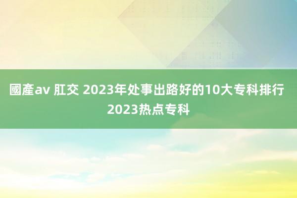 國產av 肛交 2023年处事出路好的10大专科排行 2023热点专科