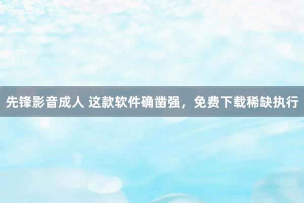 先锋影音成人 这款软件确凿强，免费下载稀缺执行