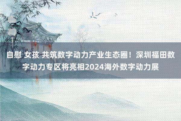 自慰 女孩 共筑数字动力产业生态圈！深圳福田数字动力专区将亮相2024海外数字动力展