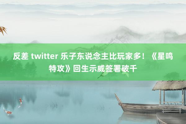 反差 twitter 乐子东说念主比玩家多！《星鸣特攻》回生示威签署破千