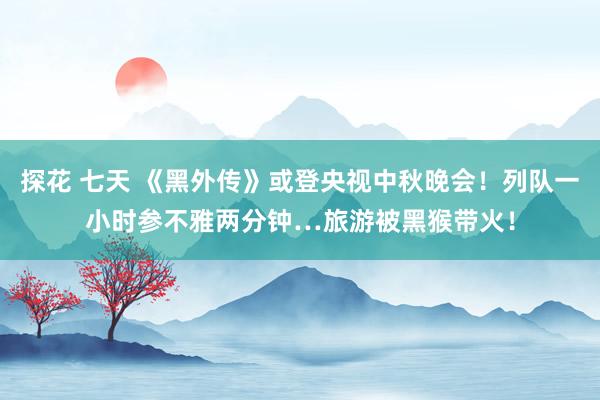 探花 七天 《黑外传》或登央视中秋晚会！列队一小时参不雅两分钟…旅游被黑猴带火！