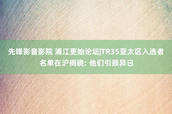 先锋影音影院 浦江更始论坛|TR35亚太区入选者名单在沪揭晓: 他们引颈异日