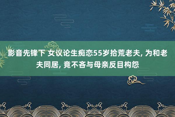 影音先锋下 女议论生痴恋55岁拾荒老夫， 为和老夫同居， 竟不吝与母亲反目构怨