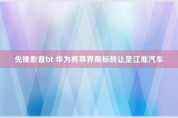 先锋影音bt 华为将尊界商标转让至江淮汽车