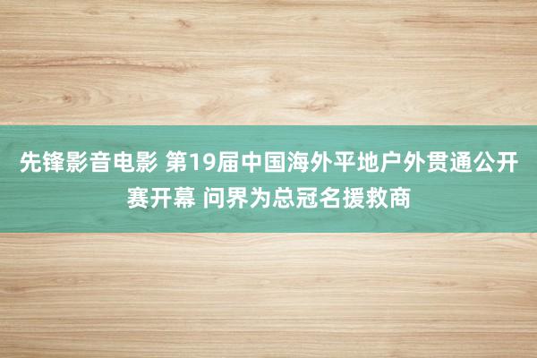 先锋影音电影 第19届中国海外平地户外贯通公开赛开幕 问界为总冠名援救商