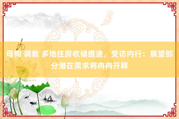 母狗 调教 多地住房收储提速，受访内行：展望部分潜在需求将冉冉开释