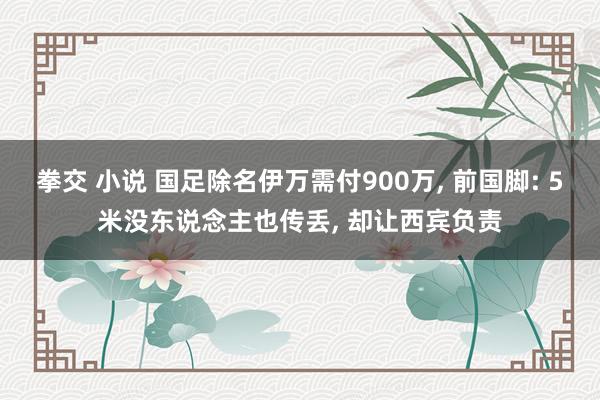 拳交 小说 国足除名伊万需付900万， 前国脚: 5米没东说念主也传丢， 却让西宾负责