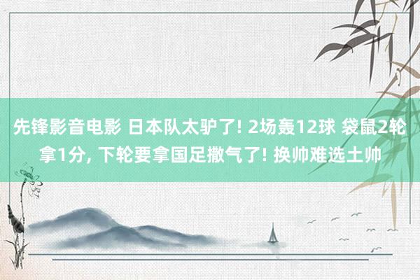 先锋影音电影 日本队太驴了! 2场轰12球 袋鼠2轮拿1分， 下轮要拿国足撒气了! 换帅难选土帅