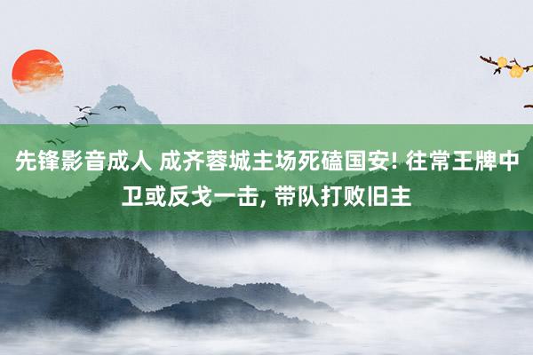 先锋影音成人 成齐蓉城主场死磕国安! 往常王牌中卫或反戈一击， 带队打败旧主