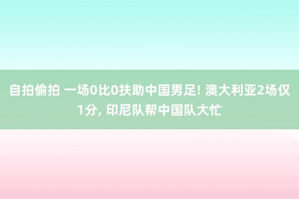 自拍偷拍 一场0比0扶助中国男足! 澳大利亚2场仅1分， 印尼队帮中国队大忙