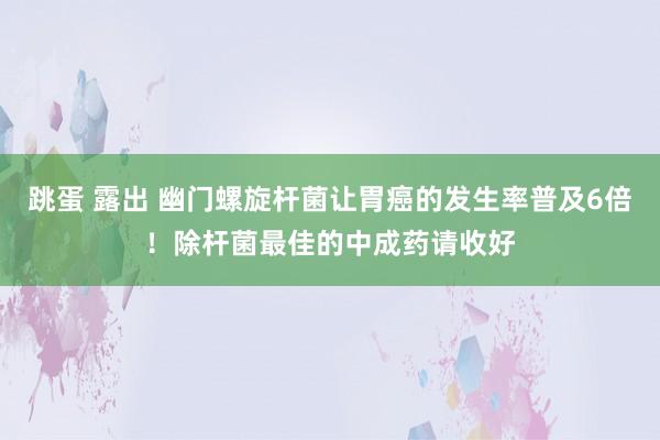 跳蛋 露出 幽门螺旋杆菌让胃癌的发生率普及6倍！除杆菌最佳的中成药请收好