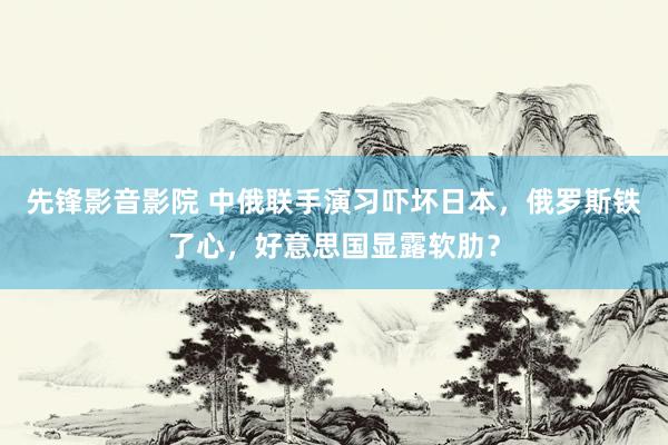 先锋影音影院 中俄联手演习吓坏日本，俄罗斯铁了心，好意思国显露软肋？