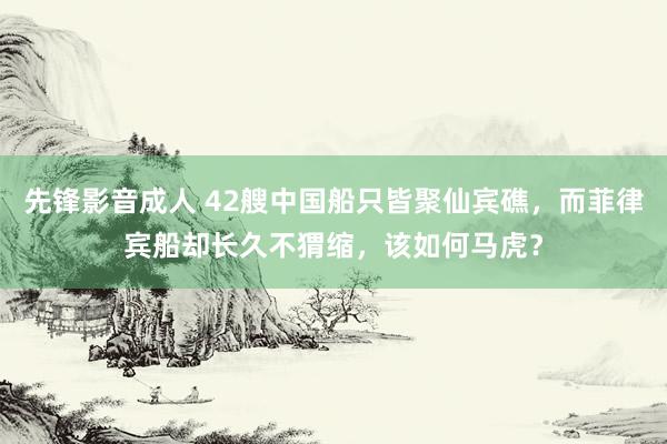 先锋影音成人 42艘中国船只皆聚仙宾礁，而菲律宾船却长久不猬缩，该如何马虎？