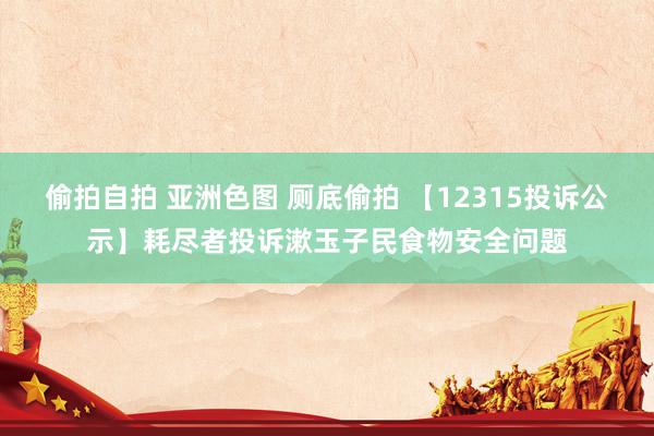 偷拍自拍 亚洲色图 厕底偷拍 【12315投诉公示】耗尽者投诉漱玉子民食物安全问题