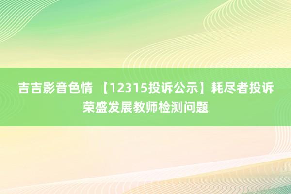 吉吉影音色情 【12315投诉公示】耗尽者投诉荣盛发展教师检测问题