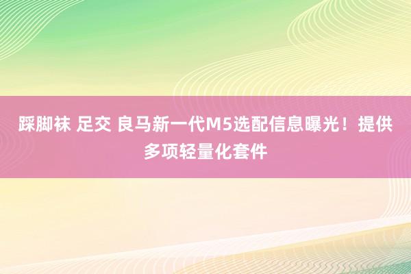 踩脚袜 足交 良马新一代M5选配信息曝光！提供多项轻量化套件