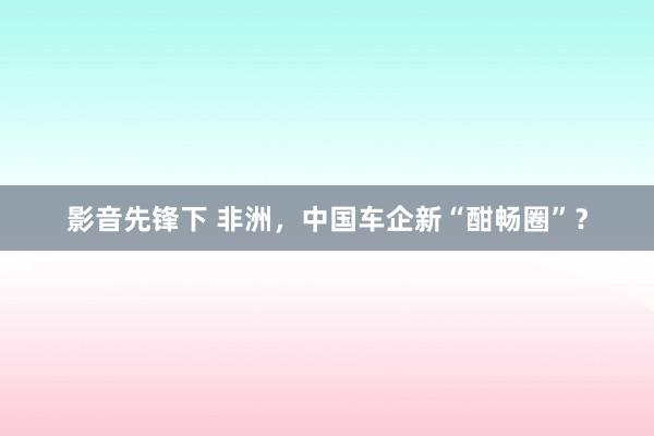 影音先锋下 非洲，中国车企新“酣畅圈”？