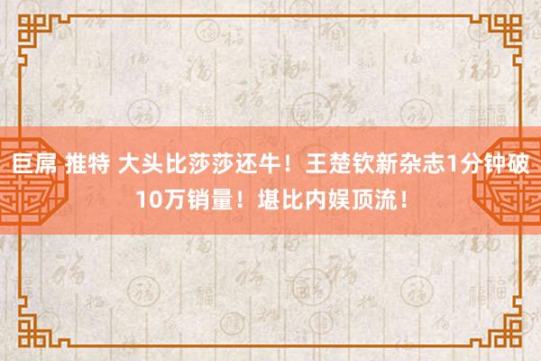 巨屌 推特 大头比莎莎还牛！王楚钦新杂志1分钟破10万销量！堪比内娱顶流！