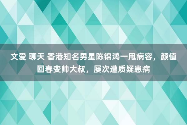 文爱 聊天 香港知名男星陈锦鸿一甩病容，颜值回春变帅大叔，屡次遭质疑患病