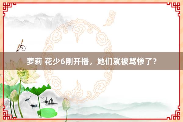 萝莉 花少6刚开播，她们就被骂惨了？