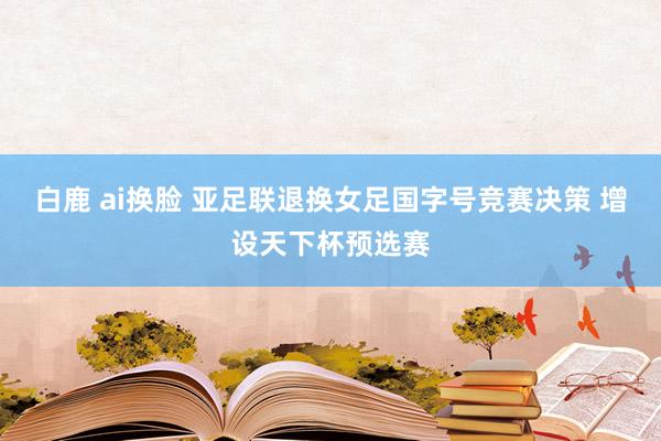 白鹿 ai换脸 亚足联退换女足国字号竞赛决策 增设天下杯预选赛