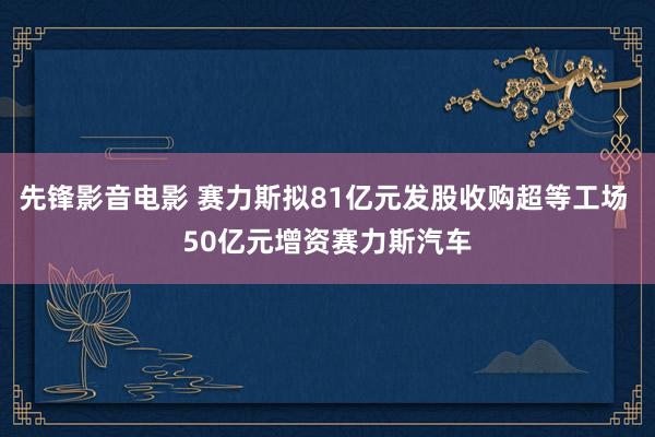 先锋影音电影 赛力斯拟81亿元发股收购超等工场 50亿元增资赛力斯汽车