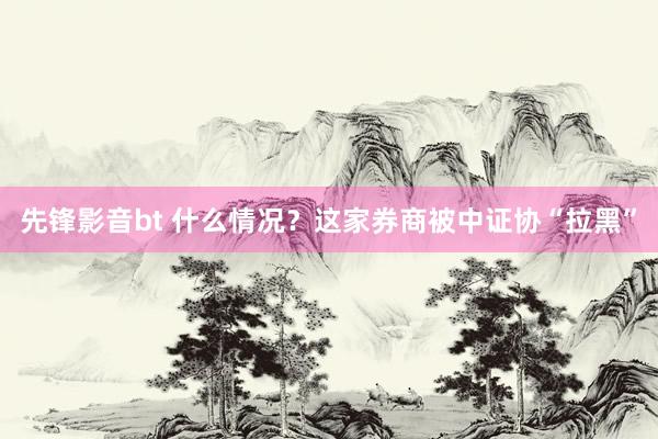 先锋影音bt 什么情况？这家券商被中证协“拉黑”