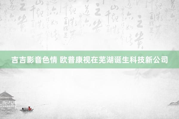 吉吉影音色情 欧普康视在芜湖诞生科技新公司