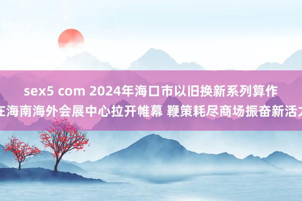 sex5 com 2024年海口市以旧换新系列算作在海南海外会展中心拉开帷幕 鞭策耗尽商场振奋新活力