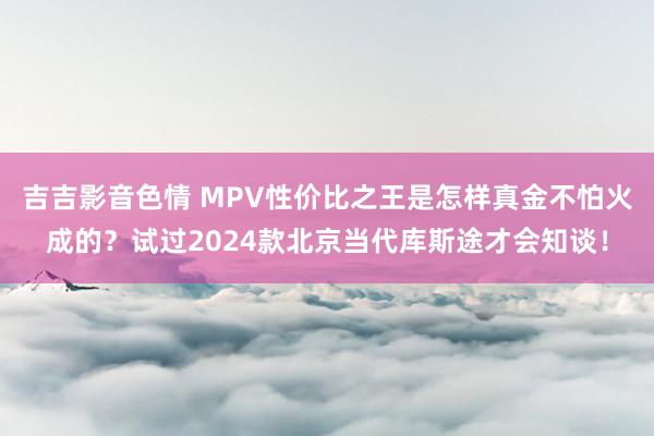 吉吉影音色情 MPV性价比之王是怎样真金不怕火成的？试过2024款北京当代库斯途才会知谈！