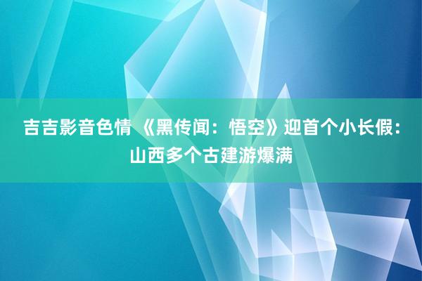 吉吉影音色情 《黑传闻：悟空》迎首个小长假：山西多个古建游爆满