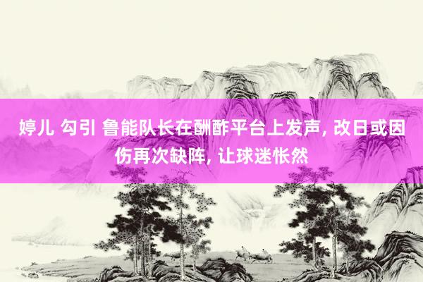 婷儿 勾引 鲁能队长在酬酢平台上发声， 改日或因伤再次缺阵， 让球迷怅然