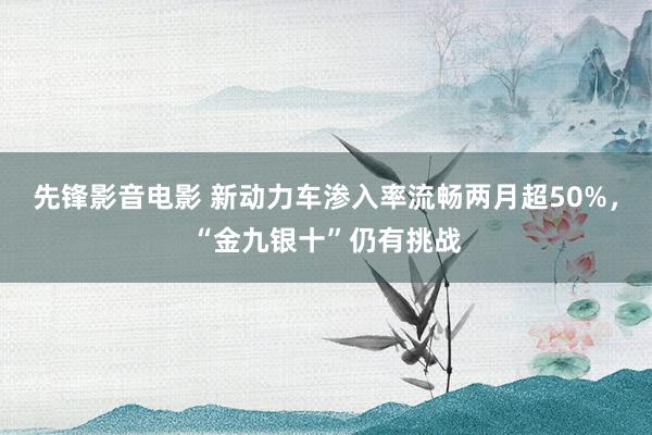 先锋影音电影 新动力车渗入率流畅两月超50%，“金九银十”仍有挑战