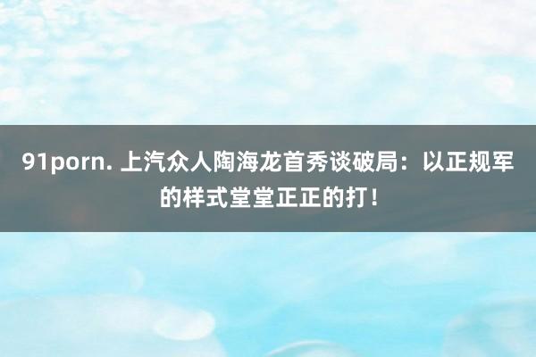 91porn. 上汽众人陶海龙首秀谈破局：以正规军的样式堂堂正正的打！