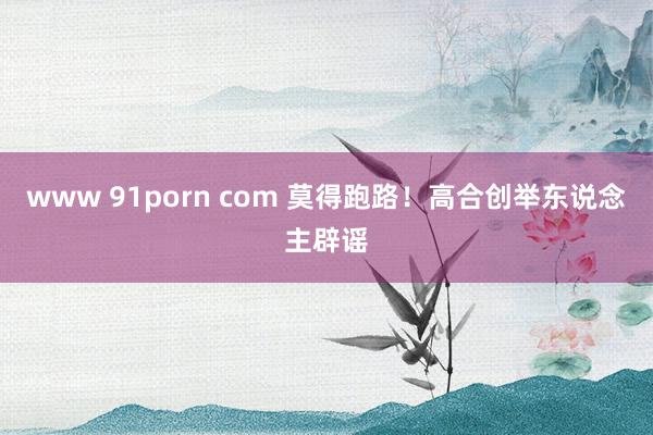 www 91porn com 莫得跑路！高合创举东说念主辟谣