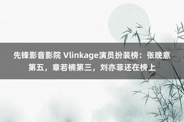 先锋影音影院 Vlinkage演员扮装榜：张晚意第五，章若楠第三，刘亦菲还在榜上