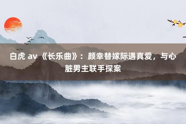 白虎 av 《长乐曲》：颜幸替嫁际遇真爱，与心脏男主联手探案