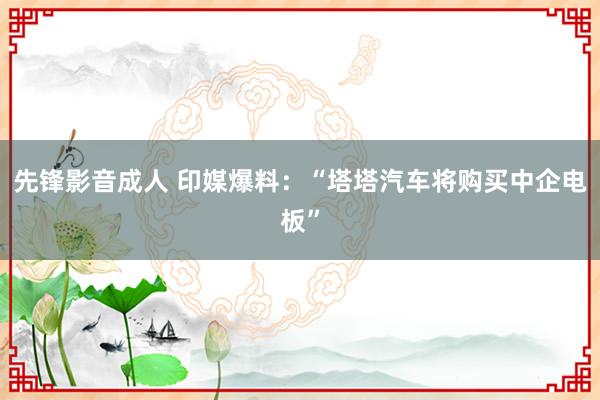 先锋影音成人 印媒爆料：“塔塔汽车将购买中企电板”