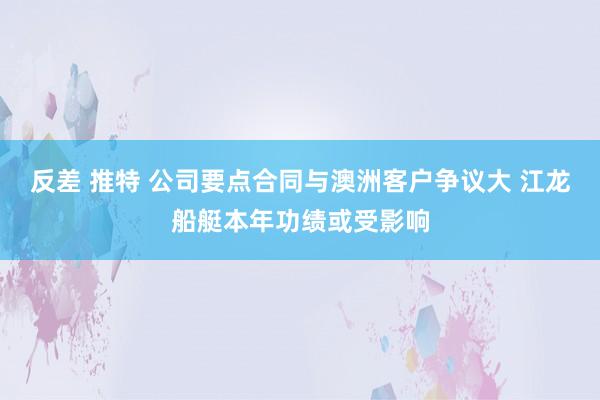 反差 推特 公司要点合同与澳洲客户争议大 江龙船艇本年功绩或受影响