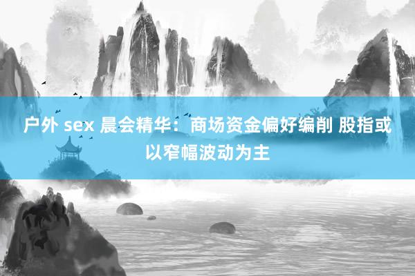 户外 sex 晨会精华：商场资金偏好编削 股指或以窄幅波动为主