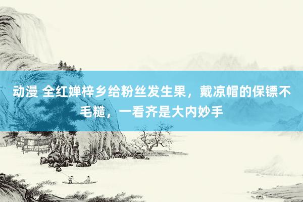 动漫 全红婵梓乡给粉丝发生果，戴凉帽的保镖不毛糙，一看齐是大内妙手